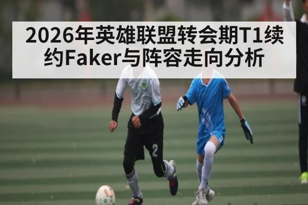 2026年英雄联盟转会期T1续约Faker与阵容走向分析
